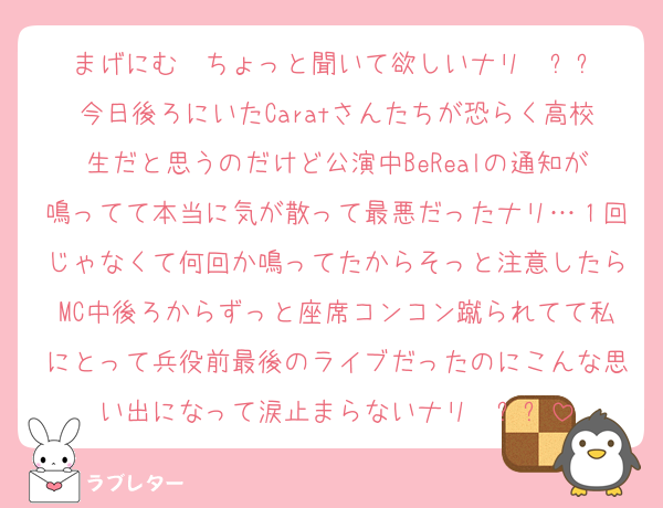 まげにむ〜ちょっと聞いて欲しいナリ〜ㅠㅠ
今日後ろにいたCaratさんたちが恐らく高校生だと思うのだけど公演中BeRealの通知が鳴ってて本当に気が散って最悪だったナリ…１回じゃなくて何回か鳴ってたからそっと注意したらMC中後ろからずっと座席コンコン蹴られてて私にとって兵役前最後のライブだったのにこんな思い出になって涙止まらないナリ〜ㅠㅠ