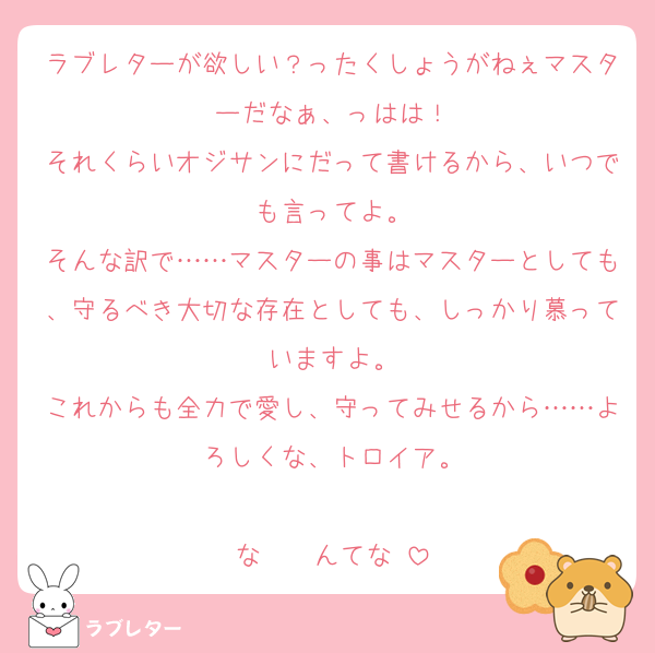 ラブレターが欲しい？ったくしょうがねぇマスターだなぁ、っはは！
それくらいオジサンにだって書けるから、いつでも言ってよ。
そんな訳で……マスターの事はマスターとしても、守るべき大切な存在としても、しっかり慕っていますよ。
これからも全力で愛し、守ってみせるから……よろしくな、トロイア。

な〜〜んてな‼️