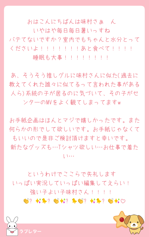 おはこんにちばんは味村さぁ〜ん
いやはや毎日毎日暑いっすね
バテてないですか？室内でもちゃんと水分とってくださいよ！！！！！！！あと食べて！！！！
睡眠も大事！！！！！！！！

あ、そうそう推しグルに味村さんに似た(過去に教えてくれた誰々に似てるって言われた事がある人ら)系統の子が居るのに気づいて、その子がセンターのMVをよく観てしまってますw

お手紙企画はほんとマジで嬉しかったです。また何らかの形でして欲しいです。お手紙じゃなくてもいいので是非ご検討頂けますと幸いです。
新たなグッズも…Tシャツ欲しい…お仕事で着たい…🥲

というわけでここらで失礼します
いっぱい実況していっぱい編集してえらい！
強い子よい子味村さん！！！！
👏✨🐤👏✨🐤👏✨🐤👏✨🐤👏✨🐤👏