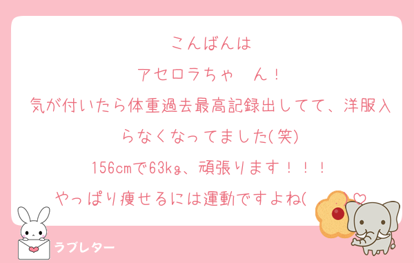 こんばんは
アセロラちゃ〜ん！
気が付いたら体重過去最高記録出してて、洋服入らなくなってました(笑)
156cmで63kg、頑張ります！！！
やっぱり痩せるには運動ですよね( . .)
