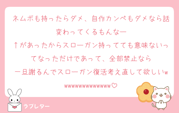 ネムボも持ったらダメ、自作カンペもダメなら話変わってくるもんなー
↑があったからスローガン持ってても意味ないってなっただけであって、全部禁止なら
一旦謝るんでスローガン復活考え直して欲しいwwwwwwwwwwwwww