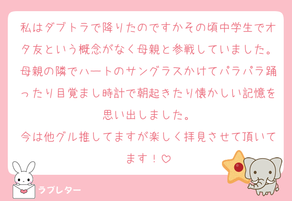 私はダブトラで降りたのですかその頃中学生でオタ友という概念がなく母親と参戦していました。母親の隣でハートのサングラスかけてパラパラ踊ったり目覚まし時計で朝起きたり懐かしい記憶を思い出しました。
今は他グル推してますが楽しく拝見させて頂いてます！