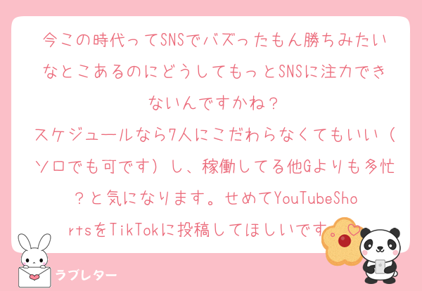今この時代ってSNSでバズったもん勝ちみたいなとこあるのにどうしてもっとSNSに注力できないんですかね？
スケジュールなら7人にこだわらなくてもいい（ソロでも可です）し、稼働してる他Gよりも多忙？と気になります。せめてYouTubeShortsをTikTokに投稿してほしいです。