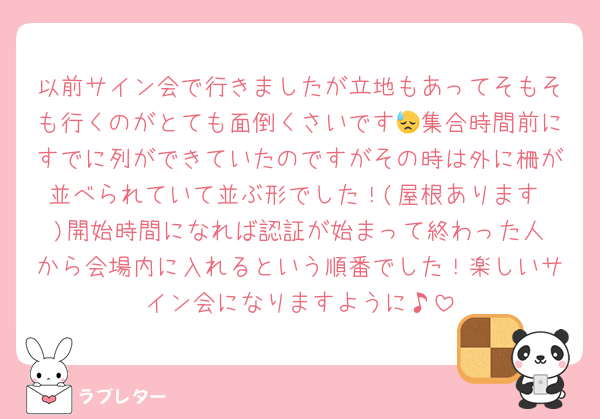 以前サイン会で行きましたが立地もあってそもそも行くのがとても面倒くさいです😓集合時間前にすでに列ができていたのですがその時は外に柵が並べられていて並ぶ形でした！(屋根あります♥️)開始時間になれば認証が始まって終わった人から会場内に入れるという順番でした！楽しいサイン会になりますように♪
