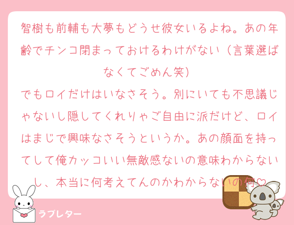 智樹も前輔も大夢もどうせ彼女いるよね。あの年齢でチンコ閉まっておけるわけがない（言葉選ばなくてごめん笑）
でもロイだけはいなさそう。別にいても不思議じゃないし隠してくれりゃご自由に派だけど、ロイはまじで興味なさそうというか。あの顔面を持ってして俺カッコいい無敵感ないの意味わからないし、本当に何考えてんのかわからないの何