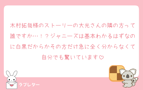 木村拓哉様のストーリーの大光さんの隣の方って誰ですか…！？ジャニーズは基本わかるはずなのに白黒だからかその方だけ急に全く分からなくて自分でも驚いています