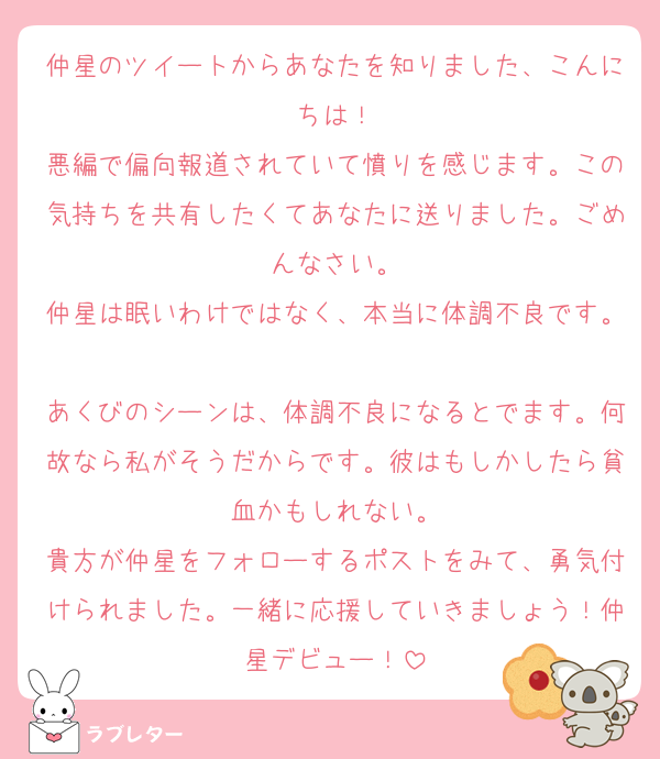 仲星のツイートからあなたを知りました、こんにちは！
悪編で偏向報道されていて憤りを感じます。この気持ちを共有したくてあなたに送りました。ごめんなさい。
仲星は眠いわけではなく、本当に体調不良です。
あくびのシーンは、体調不良になるとでます。何故なら私がそうだからです。彼はもしかしたら貧血かもしれない。
貴方が仲星をフォローするポストをみて、勇気付けられました。一緒に応援していきましょう！仲星デビュー！