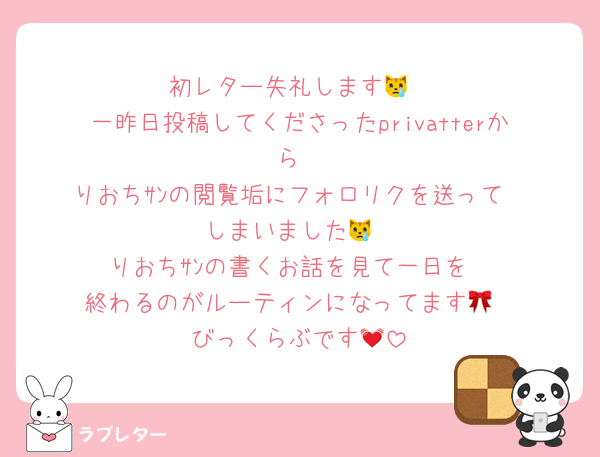 初レター失礼します😿
一昨日投稿してくださったprivatterから
りおちｻﾝの閲覧垢にフォロリクを送って
しまいました😿
りおちｻﾝの書くお話を見て一日を
終わるのがルーティンになってます🎀
びっくらぶです💓