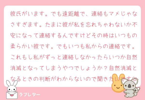 彼氏がいます。でも遠距離で、連絡もマメじゃなさすぎます。たまに彼が私を忘れちゃわないか不安になって連絡するんですけどその時はいつもの柔らかい彼です。でもいつも私からの連絡です。これもし私がずっと連絡しなかったらいつか自然消滅となってしまうやつでしょうか？自然消滅となるときの判断がわからないので聞きたいです
