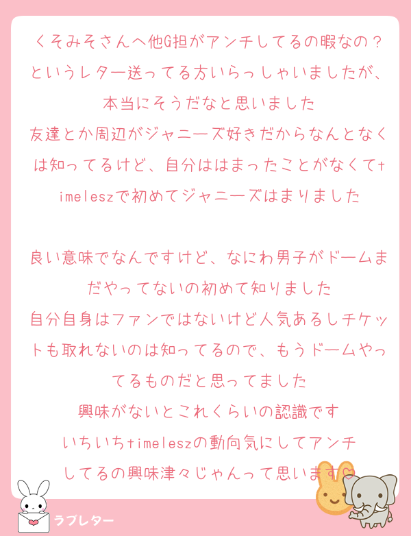 くそみそさんへ他G担がアンチしてるの暇なの？というレター送ってる方いらっしゃいましたが、本当にそうだなと思いました
友達とか周辺がジャニーズ好きだからなんとなくは知ってるけど、自分ははまったことがなくてtimeleszで初めてジャニーズはまりました
良い意味でなんですけど、なにわ男子がドームまだやってないの初めて知りました
自分自身はファンではないけど人気あるしチケットも取れないのは知ってるので、もうドームやってるものだと思ってました
興味がないとこれくらいの認識です
いちいちtimeleszの動向気にしてアンチしてるの興味津々じゃんって思います
