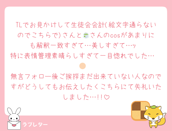 TLでお見かけして生徒会会計(絵文字通らないのでこちらで)さんと🍵さんのcosがあまりにも解釈一致すぎて…美しすぎて…ｯ
特に表情管理素晴らしすぎて一目惚れでした…🫶🏻
無言フォロー後ご挨拶まだ出来ていない人なのですがどうしてもお伝えしたくこちらにて失礼いたしました…!!