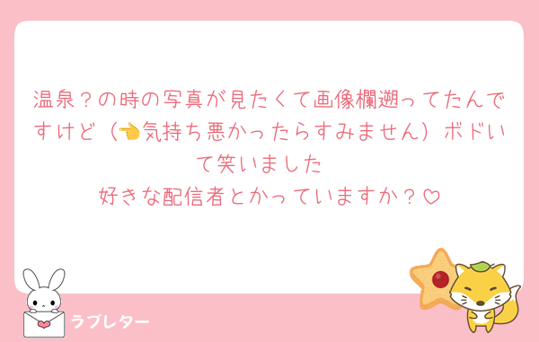 温泉？の時の写真が見たくて画像欄遡ってたんですけど（👈気持ち悪かったらすみません）ボドいて笑いました
好きな配信者とかっていますか？