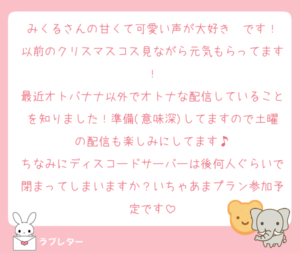 みくるさんの甘くて可愛い声が大好き❤です！
以前のクリスマスコス見ながら元気もらってます！
最近オトバナナ以外でオトナな配信していることを知りました！準備(意味深)してますので土曜の配信も楽しみにしてます♪
ちなみにディスコードサーバーは後何人ぐらいで閉まってしまいますか？いちゃあまプラン参加予定です