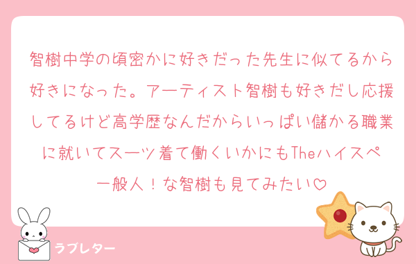 智樹中学の頃密かに好きだった先生に似てるから好きになった。アーティスト智樹も好きだし応援してるけど高学歴なんだからいっぱい儲かる職業に就いてスーツ着て働くいかにもTheハイスペ一般人！な智樹も見てみたい