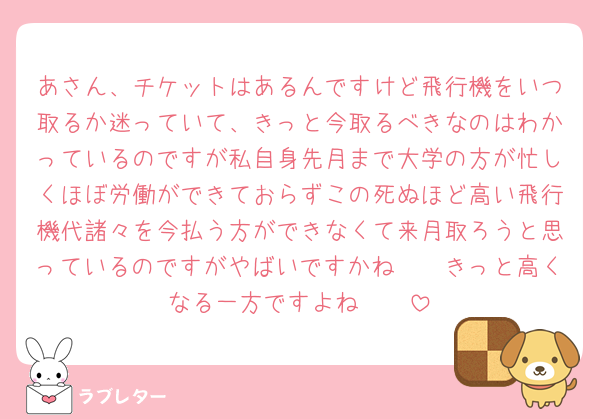 あさん、チケットはあるんですけど飛行機をいつ取るか迷っていて、きっと今取るべきなのはわかっているのですが私自身先月まで大学の方が忙しくほぼ労働ができておらずこの死ぬほど高い飛行機代諸々を今払う方ができなくて来月取ろうと思っているのですがやばいですかね🥲🥲きっと高くなる一方ですよね🥲🥲