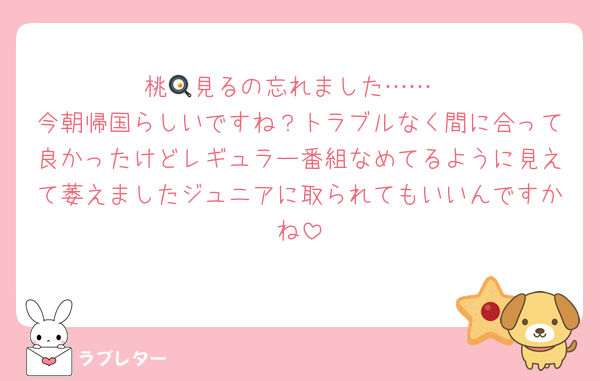桃🍳見るの忘れました……
今朝帰国らしいですね？トラブルなく間に合って良かったけどレギュラー番組なめてるように見えて萎えましたジュニアに取られてもいいんですかね