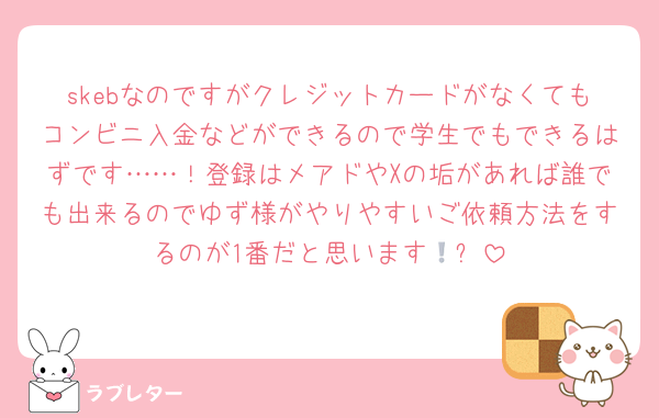 skebなのですがクレジットカードがなくてもコンビニ入金などができるので学生でもできるはずです……！登録はメアドやXの垢があれば誰でも出来るのでゆず様がやりやすいご依頼方法をするのが1番だと思います🥹❕