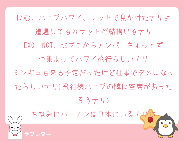 にむ、ハニブハワイ、レッドで見かけたナリよ
遭遇してるカラットが結構いるナリ
EXO、NCT、セブチからメンバーちょっとずつ集まってハワイ旅行らしいナリ
ミンギュも来る予定だったけど仕事でダメになったらしいナリ(飛行機ハニブの隣に空席があったそうナリ)
ちなみにバーノンは日本にいるナリ
