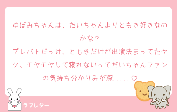 ゆぽみちゃんは、だいちゃんよりともき好きなのかな？
プレバトだっけ、ともきだけが出演決まってたヤツ、モヤモヤして寝れないってだいちゃんファンの気持ち分かりみが深.....