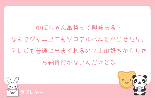 ゆぽちゃん亀梨って興味ある？
なんでジャニ出てもソロアルバムとか出せたり、テレビも普通に出まくれるの？上田好きからしたら納得行かないんだけど
