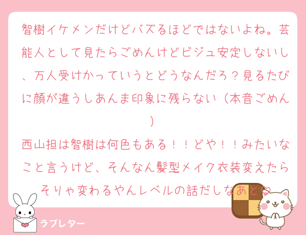 智樹イケメンだけどバズるほどではないよね。芸能人として見たらごめんけどビジュ安定しないし、万人受けかっていうとどうなんだろ？見るたびに顔が違うしあんま印象に残らない（本音ごめん）
西山担は智樹は何色もある！！どや！！みたいなこと言うけど、そんなん髪型メイク衣装変えたらそりゃ変わるやんレベルの話だしなあと