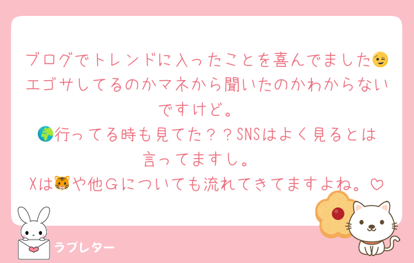 ブログでトレンドに入ったことを喜んでました😉エゴサしてるのかマネから聞いたのかわからないですけど。
🌍行ってる時も見てた？？SNSはよく見るとは言ってますし。
Xは🐯や他Ｇについても流れてきてますよね。