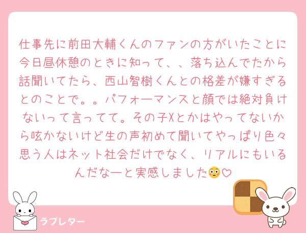 仕事先に前田大輔くんのファンの方がいたことに今日昼休憩のときに知って、、落ち込んでたから話聞いてたら、西山智樹くんとの格差が嫌すぎるとのことで。。パフォーマンスと顔では絶対負けないって言ってて。その子Xとかはやってないから呟かないけど生の声初めて聞いてやっぱり色々思う人はネット社会だけでなく、リアルにもいるんだなーと実感しました😳