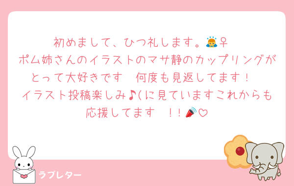 初めまして、ひつ礼します。🙇‍♀️
ポム姉さんのイラストのマサ静のカップリングがとって大好きです🫶何度も見返してます！
イラスト投稿楽しみ♪(に見ていますこれからも応援してます〜!！📣