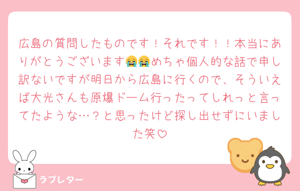 広島の質問したものです！それです！！本当にありがとうございます😭😭めちゃ個人的な話で申し訳ないですが明日から広島に行くので、そういえば大光さんも原爆ドーム行ったってしれっと言ってたような…？と思ったけど探し出せずにいました笑