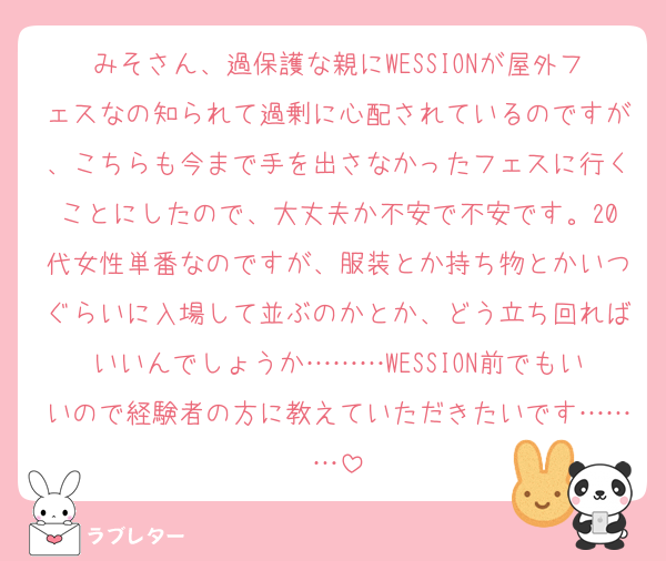 みそさん、過保護な親にWESSIONが屋外フェスなの知られて過剰に心配されているのですが、こちらも今まで手を出さなかったフェスに行くことにしたので、大丈夫か不安で不安です。20代女性単番なのですが、服装とか持ち物とかいつぐらいに入場して並ぶのかとか、どう立ち回ればいいんでしょうか………WESSION前でもいいので経験者の方に教えていただきたいです………