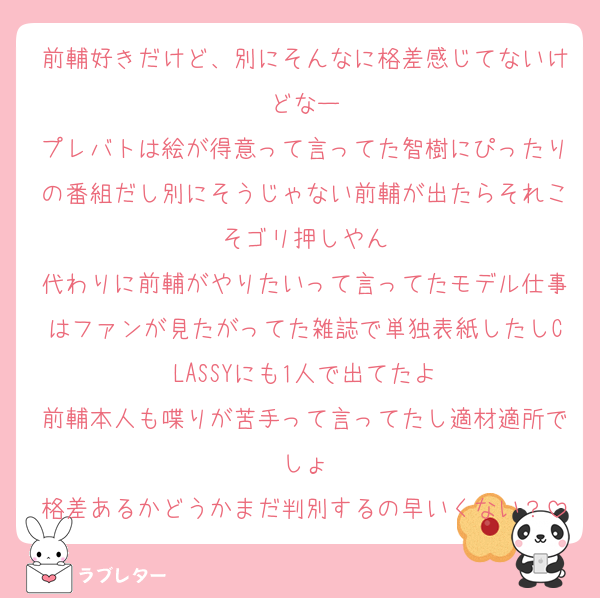前輔好きだけど、別にそんなに格差感じてないけどなー
プレバトは絵が得意って言ってた智樹にぴったりの番組だし別にそうじゃない前輔が出たらそれこそゴリ押しやん
代わりに前輔がやりたいって言ってたモデル仕事はファンが見たがってた雑誌で単独表紙したしCLASSYにも1人で出てたよ
前輔本人も喋りが苦手って言ってたし適材適所でしょ
格差あるかどうかまだ判別するの早いくない？