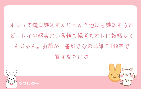 オレって鏡に嫉妬すんじゃん？他にも嫉妬するけど。レイの縁者にいる鏡も縁者もオレに嫉妬してんじゃん。お前が一番好きなのは誰？140字で答えなさい