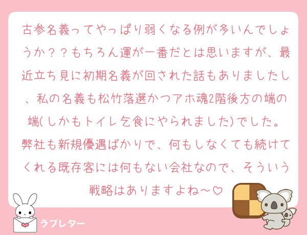 古参名義ってやっぱり弱くなる例が多いんでしょうか？？もちろん運が一番だとは思いますが、最近立ち見に初期名義が回された話もありましたし、私の名義も松竹落選かつアホ魂2階後方の端の端(しかもトイレ乞食にやられました)でした。弊社も新規優遇ばかりで、何もしなくても続けてくれる既存客には何もない会社なので、そういう戦略はありますよね～