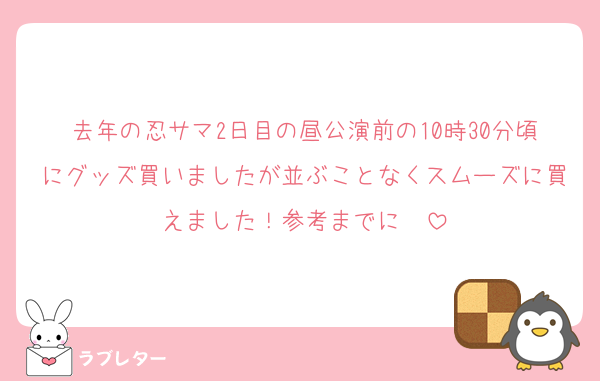 去年の忍サマ2日目の昼公演前の10時30分頃にグッズ買いましたが並ぶことなくスムーズに買えました！参考までに✍️