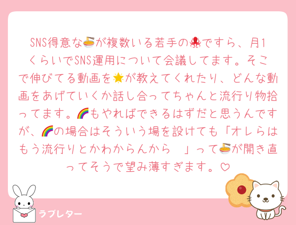 SNS得意な🍜が複数いる若手の🐙ですら、月1くらいでSNS運用について会議してます。そこで伸びてる動画を🌟が教えてくれたり、どんな動画をあげていくか話し合ってちゃんと流行り物拾ってます。🌈もやればできるはずだと思うんですが、🌈の場合はそういう場を設けても「オレらはもう流行りとかわからんから〜」って🍜が開き直ってそうで望み薄すぎます。