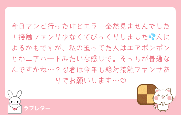 今日アンビ行ったけどエラー全然見ませんでした！接触ファンサ少なくてびっくりしました💦人によるかもですが、私の追ってた人はエアポンポンとかエアハートみたいな感じで。そっちが普通なんですかね…？忍者は今年も絶対接触ファンサありでお願いします…