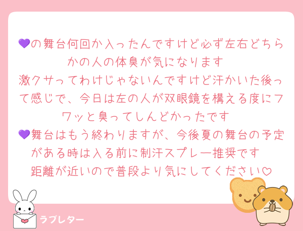 💜の舞台何回か入ったんですけど必ず左右どちらかの人の体臭が気になります
激クサってわけじゃないんですけど汗かいた後って感じで、今日は左の人が双眼鏡を構える度にフワッと臭ってしんどかったです
💜舞台はもう終わりますが、今後夏の舞台の予定がある時は入る前に制汗スプレー推奨です
距離が近いので普段より気にしてください