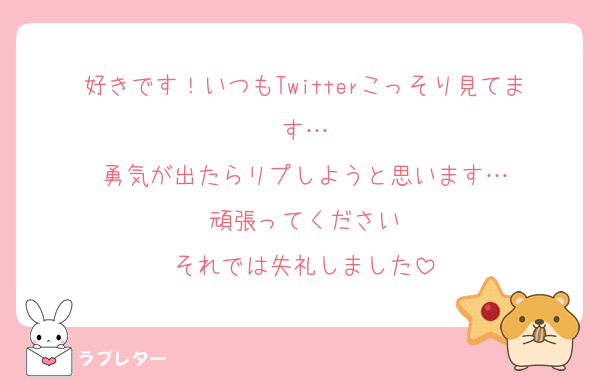 好きです！いつもTwitterこっそり見てます…
勇気が出たらリプしようと思います…
頑張ってください
それでは失礼しました