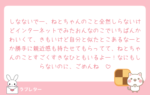 しなないでー、ねとちゃんのこと全然しらないけどインターネットでみたおんなのこでいちばんかわいくて、きもいけど自分と似たとこあるなーとか勝手に親近感も持たせてもらってて、ねとちゃんのことすごくすきなひともいるよー！なにもしらないのに、ごめんね🥹
