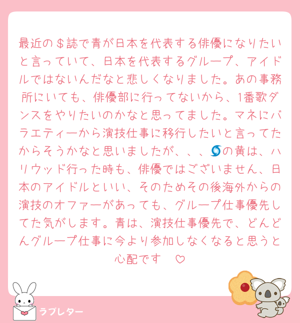 最近の＄誌で青が日本を代表する俳優になりたいと言っていて、日本を代表するグループ、アイドルではないんだなと悲しくなりました。あの事務所にいても、俳優部に行ってないから、1番歌ダンスをやりたいのかなと思ってました。マネにバラエティーから演技仕事に移行したいと言ってたからそうかなと思いましたが、、、🌀の黄は、ハリウッド行った時も、俳優ではございません、日本のアイドルといい、そのためその後海外からの演技のオファーがあっても、グループ仕事優先してた気がします。青は、演技仕事優先で、どんどんグループ仕事に今より参加しなくなると思うと心配です🥲