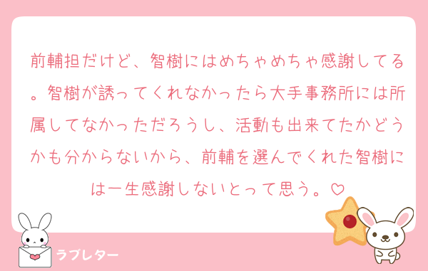 前輔担だけど、智樹にはめちゃめちゃ感謝してる。智樹が誘ってくれなかったら大手事務所には所属してなかっただろうし、活動も出来てたかどうかも分からないから、前輔を選んでくれた智樹には一生感謝しないとって思う。