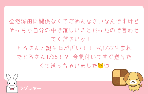 全然深田に関係なくてごめんなさいなんですけどめっちゃ自分の中で嬉しいことだったので言わせてくださいッ！
とろさんと誕生日が近い！！ 私1/22生まれでとろさん1/25！？ 今気付いてすぐ送りたくて送っちゃいました😽