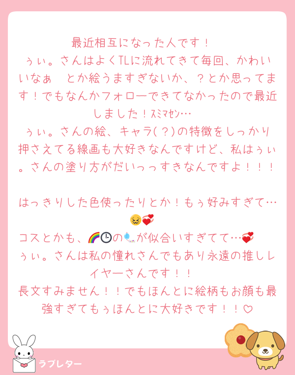 最近相互になった人です！
ぅぃ。さんはよくTLに流れてきて毎回、かわいいなぁ〜とか絵うますぎないか、？とか思ってます！でもなんかフォローできてなかったので最近しました！ｽﾐﾏｾﾝ…
ぅぃ。さんの絵、キャラ(？)の特徴をしっかり押さえてる線画も大好きなんですけど、私はぅぃ。さんの塗り方がだいっっすきなんですよ！！！
はっきりした色使ったりとか！もぅ好みすぎて…😖💞
コスとかも、🌈🕒の🎐が似合いすぎてて…🫶💞
ぅぃ。さんは私の憧れさんでもあり永遠の推しレイヤーさんです！！
長文すみません！！でもほんとに絵柄もお顔も最強すぎてもぅほんとに大好きです！！