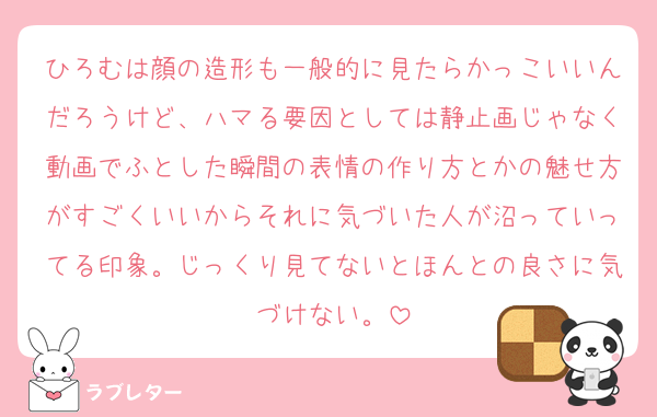 ひろむは顔の造形も一般的に見たらかっこいいんだろうけど、ハマる要因としては静止画じゃなく動画でふとした瞬間の表情の作り方とかの魅せ方がすごくいいからそれに気づいた人が沼っていってる印象。じっくり見てないとほんとの良さに気づけない。