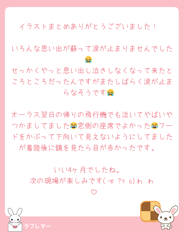 イラストまとめありがとうございました！

いろんな思い出が蘇って涙が止まりませんでした😭
せっかくやっと思い出し泣きしなくなって来たところところだったんですがまたしばらく涙が止まらなそうです😭

オーラス翌日の帰りの飛行機でも泣いてやばいやつかましてました😂窓側の座席でよかった😂フードをかぶって下向いて見えないようにしてましたが着陸後に鏡を見たら目が赤かったです。

いい4ヶ月でしたね。
次の現場が楽しみです(っ ॑꒳ ॑c)ゎ‹ゎ‹