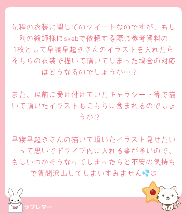 先程の衣装に関してのツイートなのですが、もし別の絵師様にskebで依頼する際に参考資料の1枚として早寝早起きさんのイラストを入れたらそちらの衣装で描いて頂いてしまった場合の対応はどうなるのでしょうか…？

また、以前に受け付けていたキャラシート等で描いて頂いたイラストもこちらに含まれるのでしょうか？

早寝早起きさんの描いて頂いたイラスト見せたい！って思いでドライブ内に入れる事が多いので、もしいつかそうなってしまったらと不安の気持ちで質問沢山してしまいすみません💦