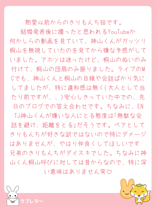 熱愛以前からのきりもんち担です。
結婚発表後に撮ったと思われるYouTubeか何かしらの動画を見ていて、神山くんがガッツリ桐山を無視していたのを見てから嫌な予感がしていました。アホツは迷ったけど、桐山のぬいのみ付けて、桐山の団扇のみ振りました。ライブのMCでも、神山くんと桐山の目線や会話ばかり気にしてましたが、特に違和感は無く(大人として当たり前ですが、、)安心しきっていた中での、先日のブログでの答え合わせです。ちなみに、ENTJ神山くんが嫌いな人にとる態度は｢無駄な会話を避け、距離をとる｣だそうです。ペアとしてきりもんちが好きな訳ではないので特にダメージはありませんが、やはり仲良くしてほしいです🥹兄弟のきりもんちがダイスキでした。ちなみに神山くん桐山呼びに対しては昔からなので、特に深い意味はありません笑