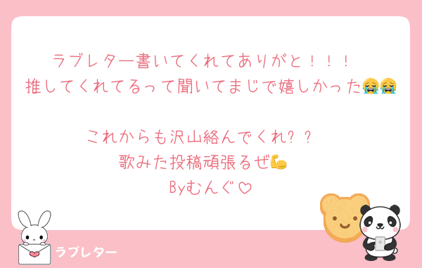 ラブレター書いてくれてありがと！！！
推してくれてるって聞いてまじで嬉しかった😭😭
これからも沢山絡んでくれ✨️✨️
歌みた投稿頑張るぜ💪
Byむんぐ