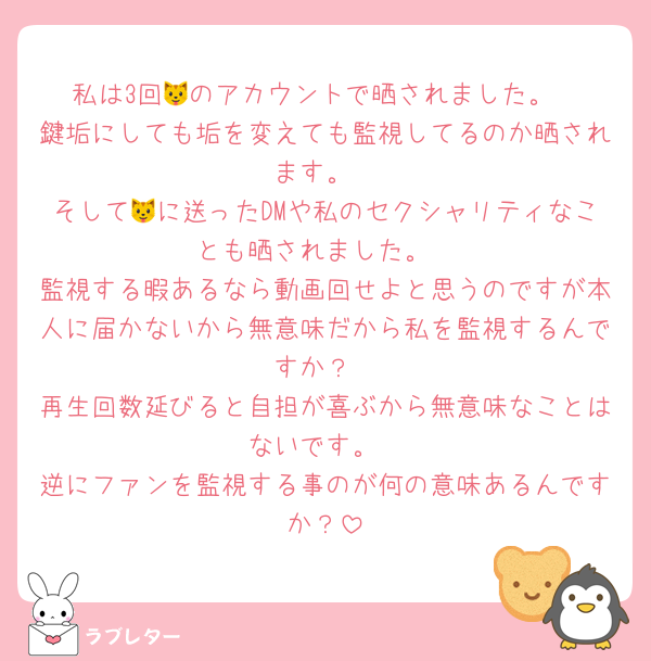 私は3回🐱のアカウントで晒されました。
鍵垢にしても垢を変えても監視してるのか晒されます。
そして🐱に送ったDMや私のセクシャリティなことも晒されました。
監視する暇あるなら動画回せよと思うのですが本人に届かないから無意味だから私を監視するんですか？
再生回数延びると自担が喜ぶから無意味なことはないです。
逆にファンを監視する事のが何の意味あるんですか？