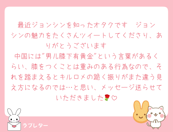 最近ジョンシンを知ったオタクです‼︎ ジョンシンの魅力をたくさんツイートしてくださり、ありがとうございます‪🫶🏻
中国には"男儿膝下有黄金"という言葉があるくらい、膝をつくことは重みのある行為なので、それを踏まえるとキルロメの跪く振りがまた違う見え方になるのでは…と思い、メッセージ送らせていただきました🌹